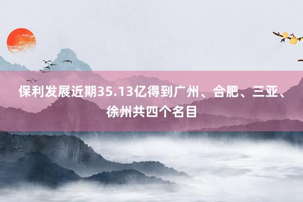 保利发展近期35.13亿得到广州、合肥、三亚、徐州共四个名目