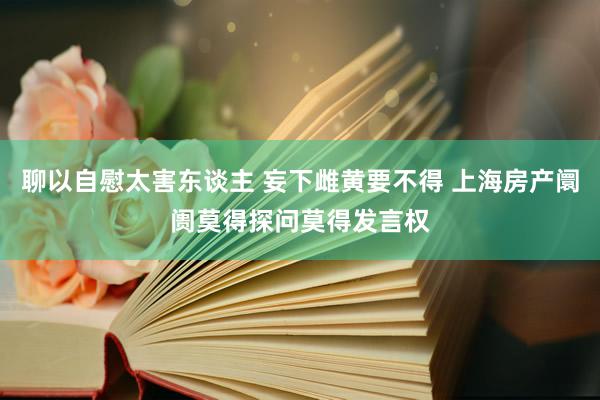 聊以自慰太害东谈主 妄下雌黄要不得 上海房产阛阓莫得探问莫得发言权