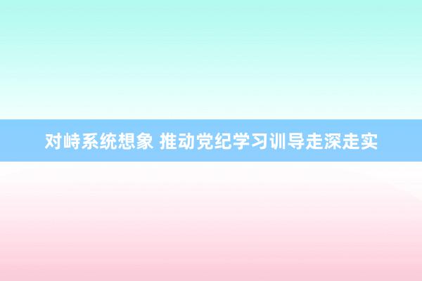 对峙系统想象 推动党纪学习训导走深走实