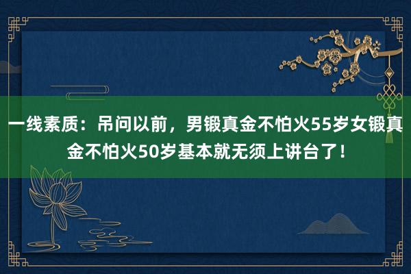 一线素质：吊问以前，男锻真金不怕火55岁女锻真金不怕火50岁基本就无须上讲台了！