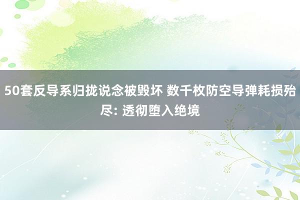 50套反导系归拢说念被毁坏 数千枚防空导弹耗损殆尽: 透彻堕入绝境