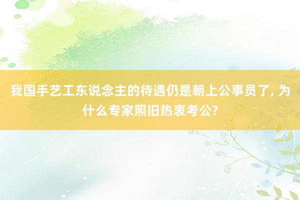 我国手艺工东说念主的待遇仍是朝上公事员了, 为什么专家照旧热衷考公?