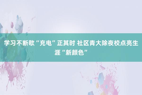 学习不断歇“充电”正其时 社区青大除夜校点亮生涯“新颜色”