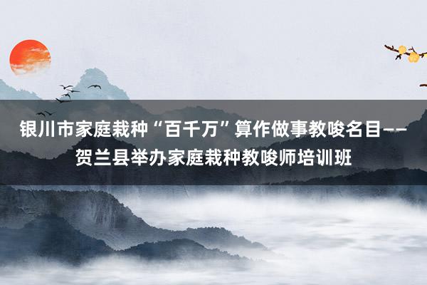 银川市家庭栽种“百千万”算作做事教唆名目——贺兰县举办家庭栽种教唆师培训班