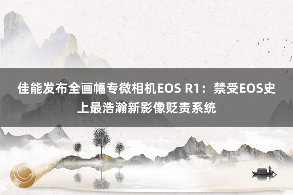 佳能发布全画幅专微相机EOS R1：禁受EOS史上最浩瀚新影像贬责系统