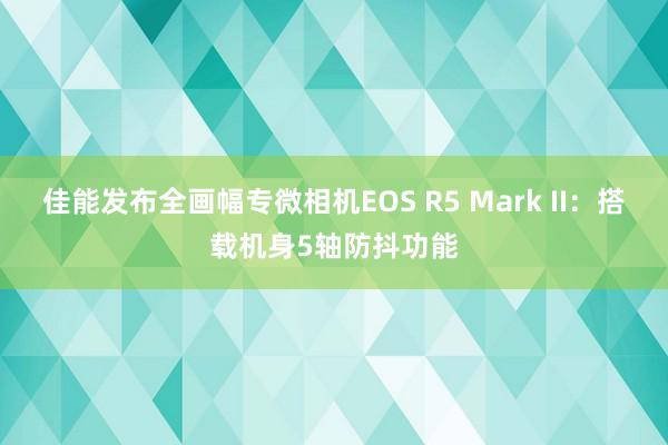 佳能发布全画幅专微相机EOS R5 Mark II：搭载机身5轴防抖功能