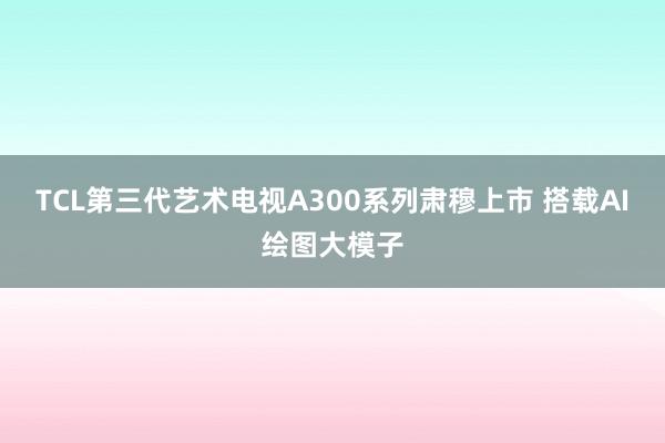 TCL第三代艺术电视A300系列肃穆上市 搭载AI绘图大模子