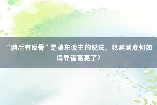 “脑后有反骨”是骗东谈主的说法，魏延到底何如得罪诸葛亮了？