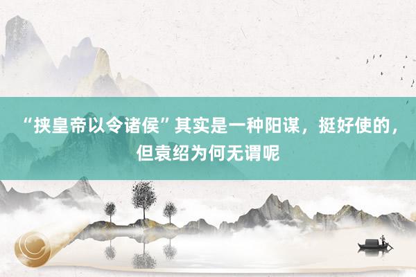 “挟皇帝以令诸侯”其实是一种阳谋，挺好使的，但袁绍为何无谓呢