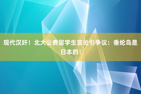 现代汉奸！北大公费留学生言论引争议：垂纶岛是日本的！