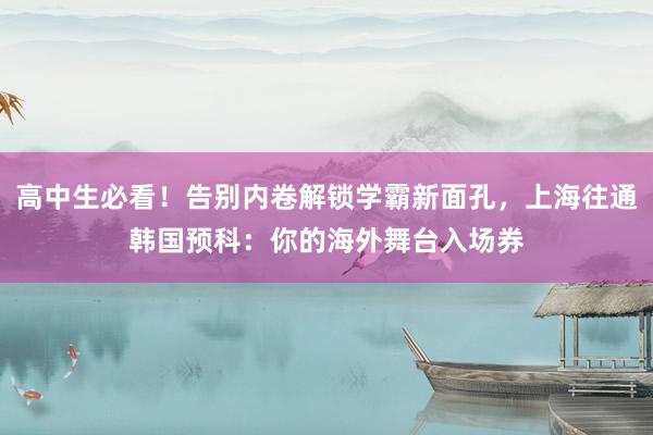 高中生必看！告别内卷解锁学霸新面孔，上海往通韩国预科：你的海外舞台入场券