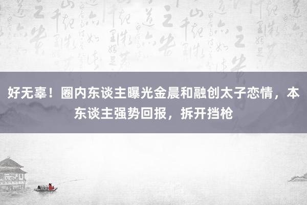 好无辜！圈内东谈主曝光金晨和融创太子恋情，本东谈主强势回报，拆开挡枪