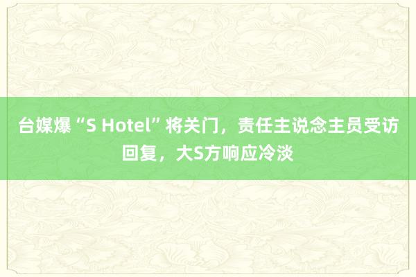 台媒爆“S Hotel”将关门，责任主说念主员受访回复，大S方响应冷淡