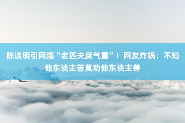 陈谈明引网爆“老匹夫戾气重”！网友炸锅：不知他东谈主苦莫劝他东谈主善