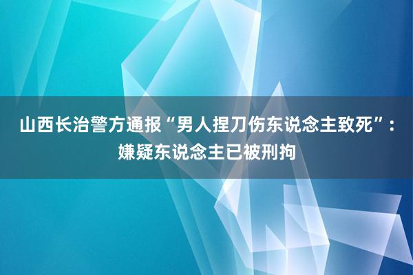 山西长治警方通报“男人捏刀伤东说念主致死”：嫌疑东说念主已被刑拘