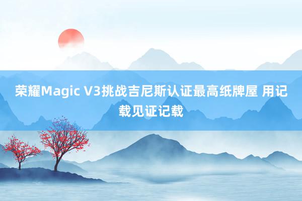 荣耀Magic V3挑战吉尼斯认证最高纸牌屋 用记载见证记载