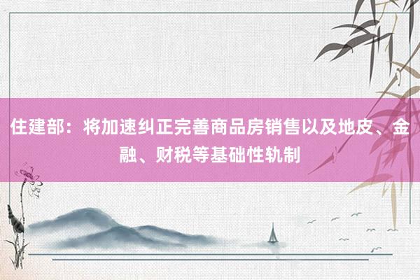 住建部：将加速纠正完善商品房销售以及地皮、金融、财税等基础性轨制