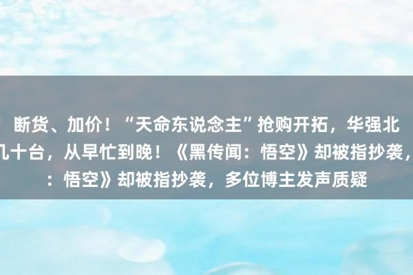 断货、加价！“天命东说念主”抢购开拓，华强北装机小哥：一天装几十台，从早忙到晚！《黑传闻：悟空》却被指抄袭，多位博主发声质疑