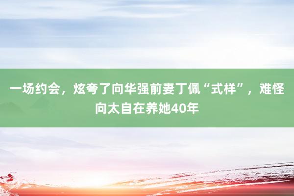 一场约会，炫夸了向华强前妻丁佩“式样”，难怪向太自在养她40年