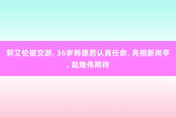 郭艾伦被交游, 36岁韩德君认真任命, 亮相新岗亭, 赵继伟期待