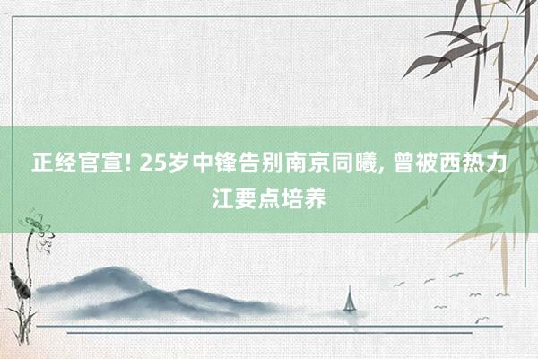 正经官宣! 25岁中锋告别南京同曦, 曾被西热力江要点培养