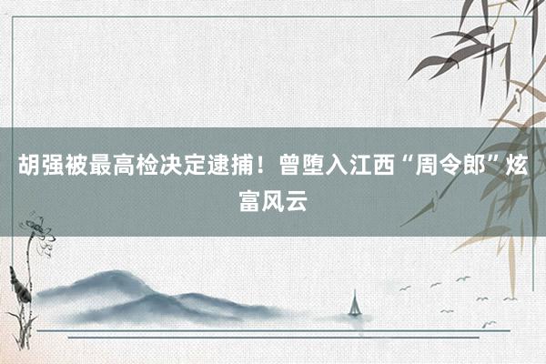 胡强被最高检决定逮捕！曾堕入江西“周令郎”炫富风云