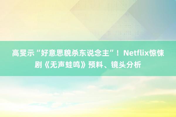 高旻示“好意思貌杀东说念主”！Netflix惊悚剧《无声蛙鸣》预料、镜头分析