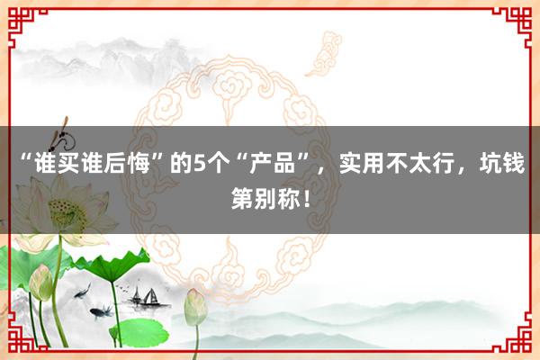 “谁买谁后悔”的5个“产品”，实用不太行，坑钱第别称！