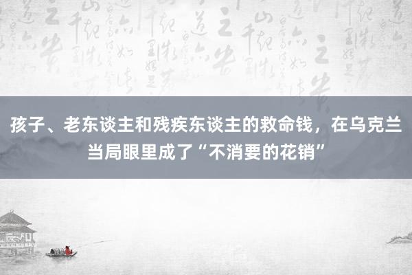 孩子、老东谈主和残疾东谈主的救命钱，在乌克兰当局眼里成了“不消要的花销”