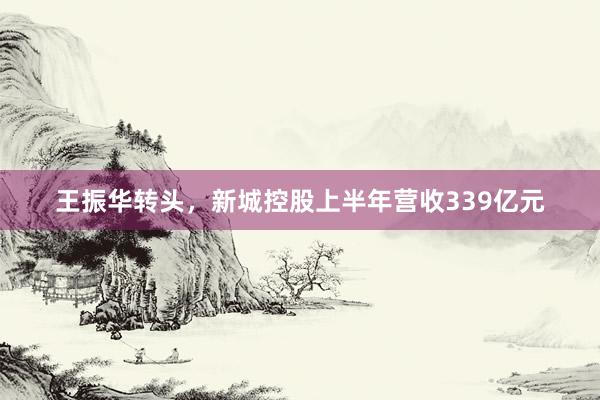 王振华转头，新城控股上半年营收339亿元