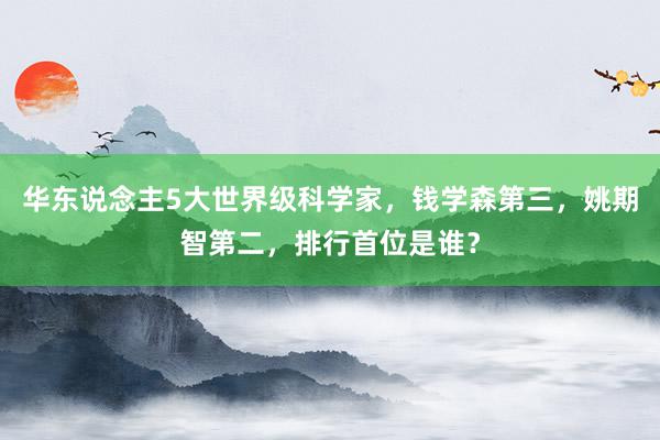 华东说念主5大世界级科学家，钱学森第三，姚期智第二，排行首位是谁？