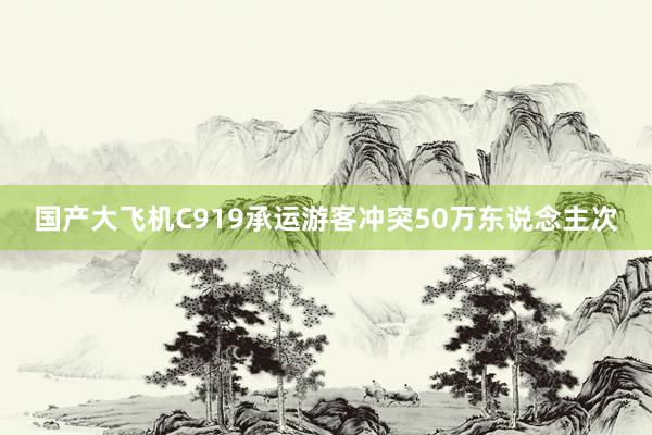 国产大飞机C919承运游客冲突50万东说念主次