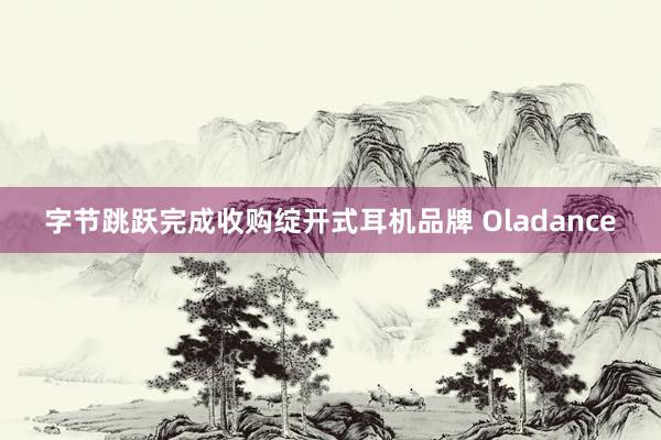 字节跳跃完成收购绽开式耳机品牌 Oladance