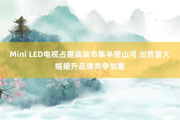 Mini LED电视占据高端市集半壁山河 出货量大幅擢升品牌竞争加重