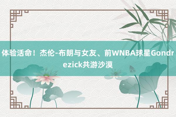 体验活命！杰伦-布朗与女友、前WNBA球星Gondrezick共游沙漠