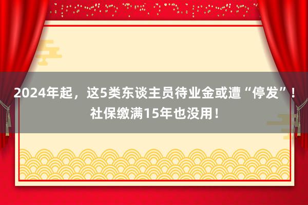 2024年起，这5类东谈主员待业金或遭“停发”！社保缴满15年也没用！