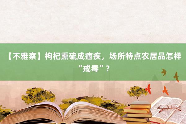 【不雅察】枸杞熏硫成痼疾，场所特点农居品怎样“戒毒”？