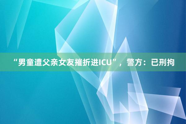 “男童遭父亲女友摧折进ICU”，警方：已刑拘