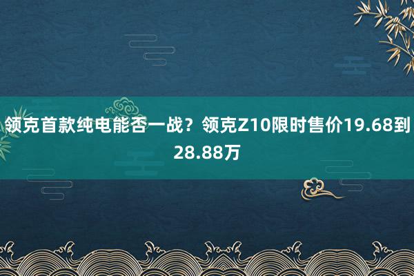 领克首款纯电能否一战？领克Z10限时售价19.68到28.88万