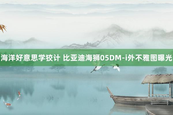 海洋好意思学狡计 比亚迪海狮05DM-i外不雅图曝光