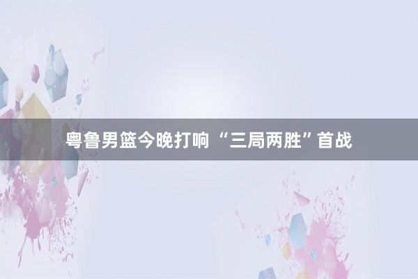 粤鲁男篮今晚打响 “三局两胜”首战