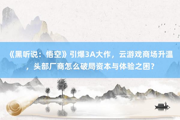 《黑听说：悟空》引爆3A大作，云游戏商场升温，头部厂商怎么破局资本与体验之困？