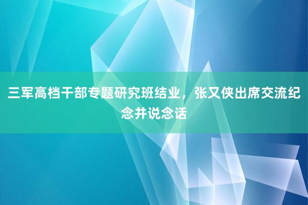 三军高档干部专题研究班结业，张又侠出席交流纪念并说念话