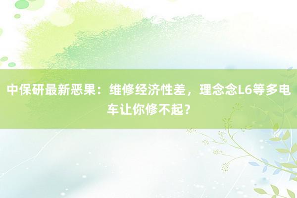 中保研最新恶果：维修经济性差，理念念L6等多电车让你修不起？