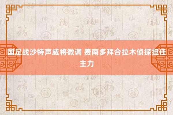 国足战沙特声威将微调 费南多拜合拉木侦探担任主力