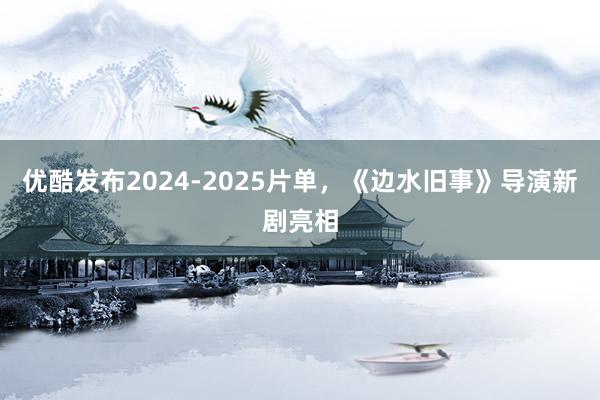 优酷发布2024-2025片单，《边水旧事》导演新剧亮相