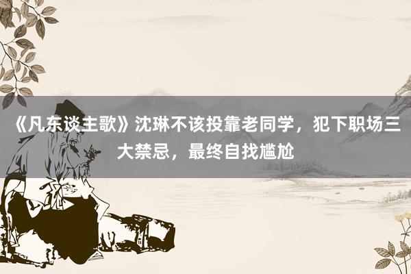 《凡东谈主歌》沈琳不该投靠老同学，犯下职场三大禁忌，最终自找尴尬