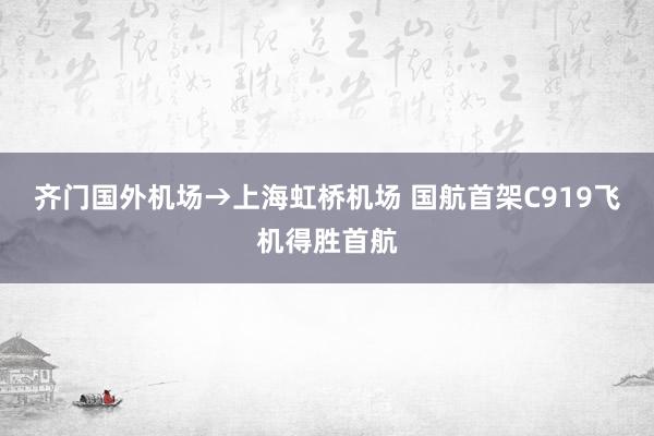 齐门国外机场→上海虹桥机场 国航首架C919飞机得胜首航