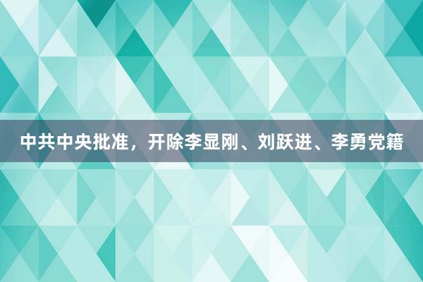 中共中央批准，开除李显刚、刘跃进、李勇党籍