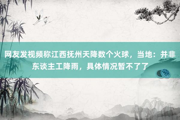 网友发视频称江西抚州天降数个火球，当地：并非东谈主工降雨，具体情况暂不了了